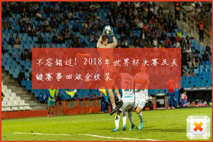 不容错过！2018年世界杯决赛及关键赛事回放全收录