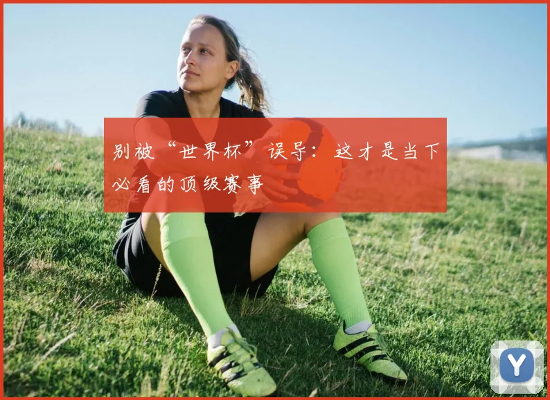 别被“世界杯”误导：这才是当下必看的顶级赛事