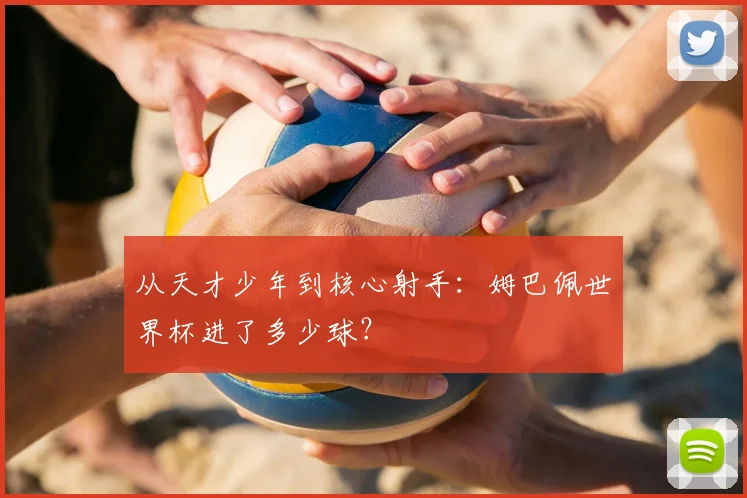 从天才少年到核心射手：姆巴佩世界杯进了多少球？