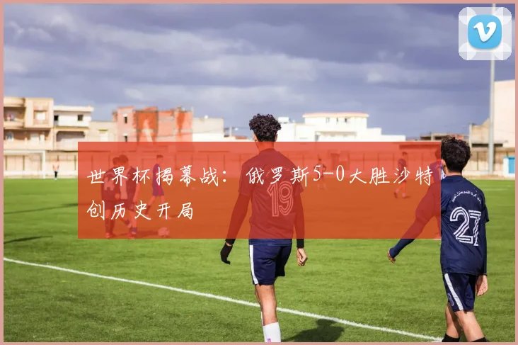 世界杯揭幕战：俄罗斯5-0大胜沙特创历史开局