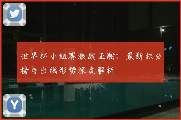 世界杯小组赛激战正酣：最新积分榜与出线形势深度解析