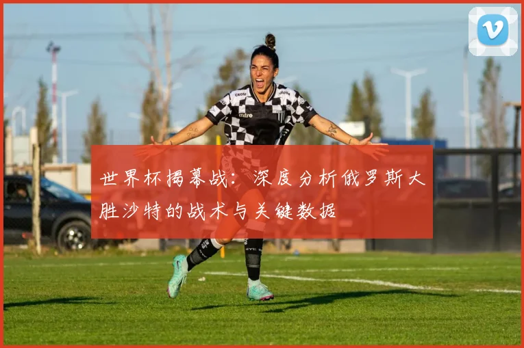 世界杯揭幕战：深度分析俄罗斯大胜沙特的战术与关键数据