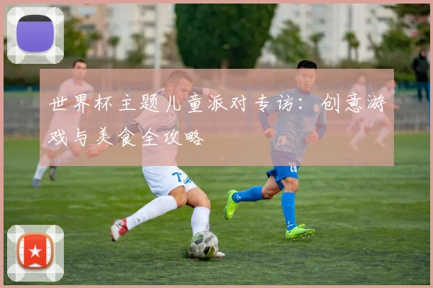世界杯主题儿童派对专访：创意游戏与美食全攻略